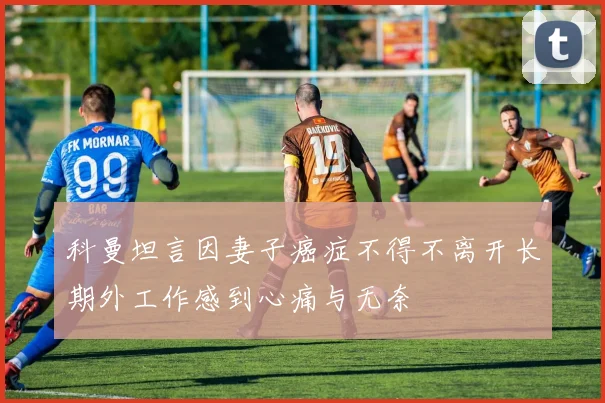 科曼坦言因妻子癌症不得不离开长期外工作感到心痛与无奈