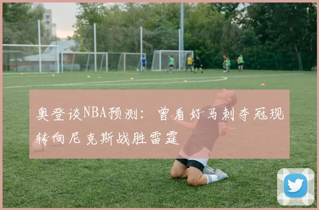 奥登谈NBA预测：曾看好马刺夺冠现转向尼克斯战胜雷霆
