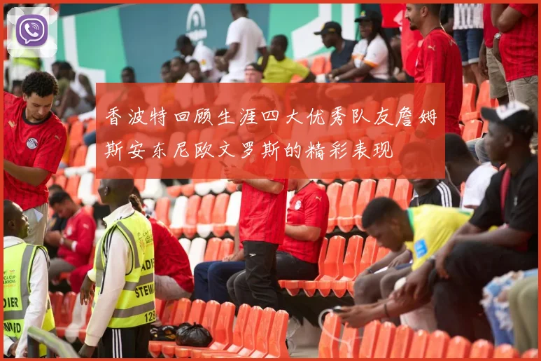 香波特回顾生涯四大优秀队友詹姆斯安东尼欧文罗斯的精彩表现