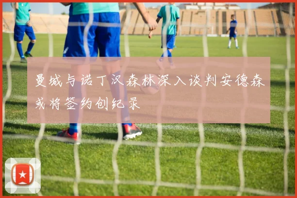 曼城与诺丁汉森林深入谈判安德森或将签约创纪录