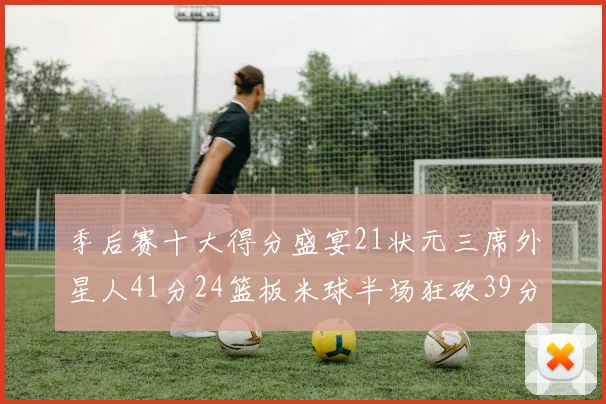 季后赛十大得分盛宴21状元三席外星人41分24篮板米球半场狂砍39分