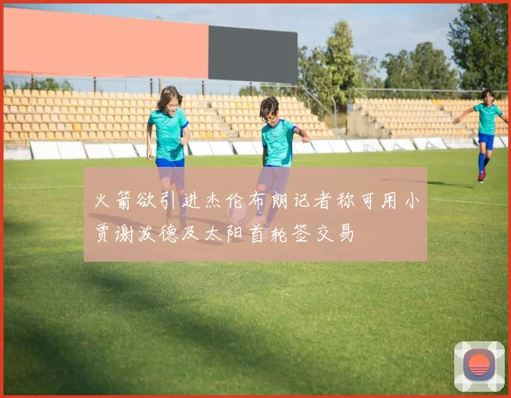 火箭欲引进杰伦布朗记者称可用小贾谢泼德及太阳首轮签交易