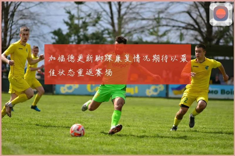 加福德更新脚踝康复情况期待以最佳状态重返赛场