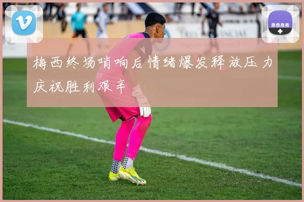 梅西终场哨响后情绪爆发释放压力庆祝胜利艰辛