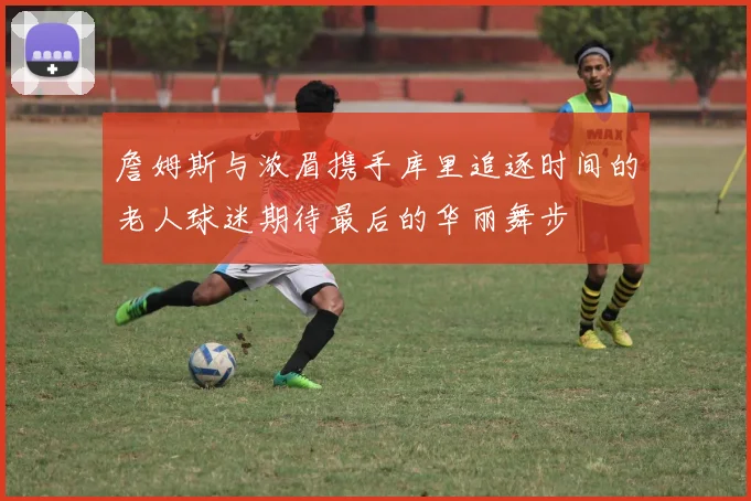 詹姆斯与浓眉携手库里追逐时间的老人球迷期待最后的华丽舞步