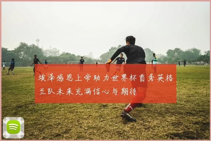 埃泽感恩上帝助力世界杯首秀英格兰队未来充满信心与期待