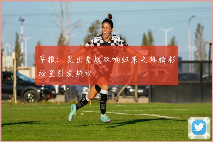 早报：复出首战双响归来之路精彩纷呈引发热议