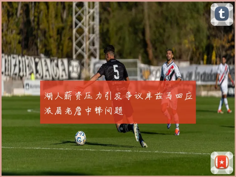 湖人薪资压力引发争议库兹马回应浓眉老詹中锋问题