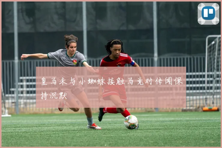 皇马未与小蜘蛛接触马竞对传闻保持沉默
