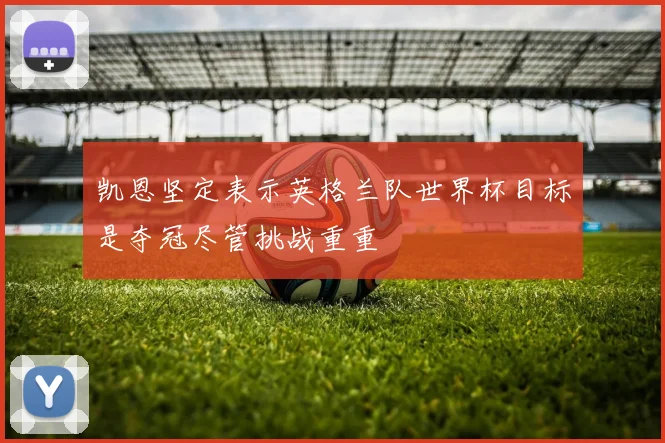 凯恩坚定表示英格兰队世界杯目标是夺冠尽管挑战重重