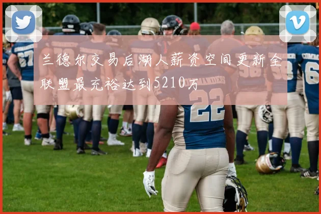 兰德尔交易后湖人薪资空间更新全联盟最充裕达到5210万