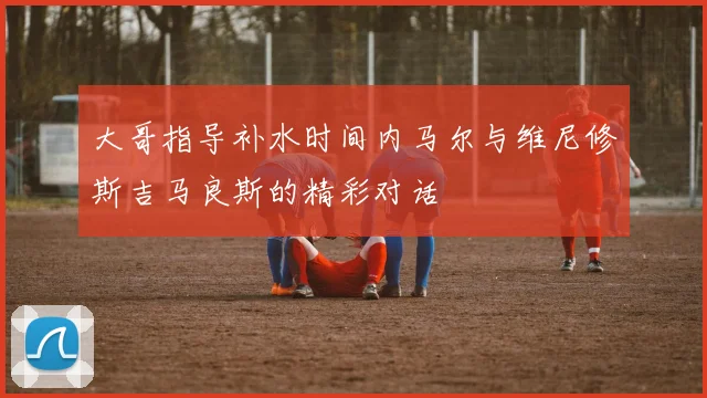 大哥指导补水时间内马尔与维尼修斯吉马良斯的精彩对话