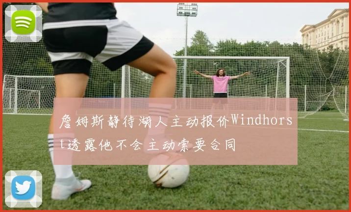 詹姆斯静待湖人主动报价Windhorst透露他不会主动索要合同