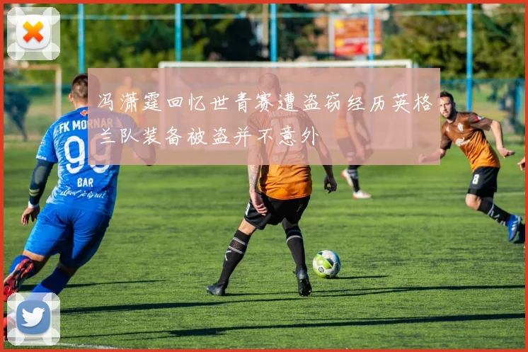 冯潇霆回忆世青赛遭盗窃经历英格兰队装备被盗并不意外