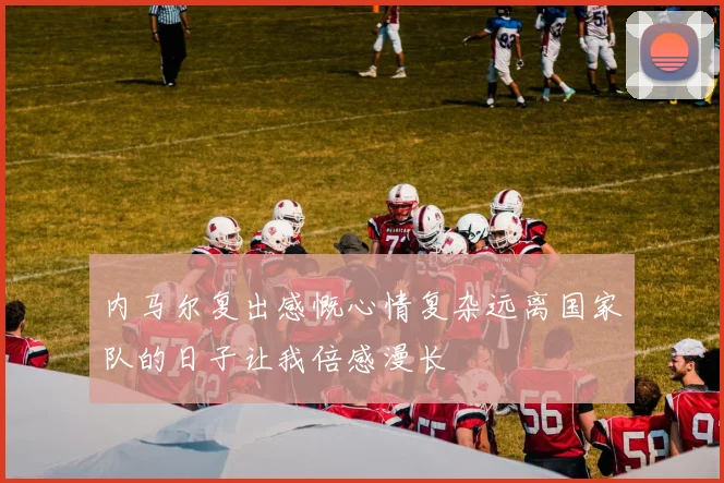 内马尔复出感慨心情复杂远离国家队的日子让我倍感漫长