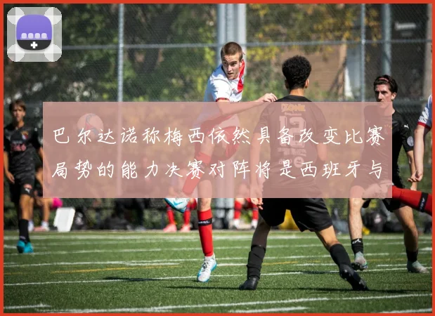 巴尔达诺称梅西依然具备改变比赛局势的能力决赛对阵将是西班牙与阿根廷