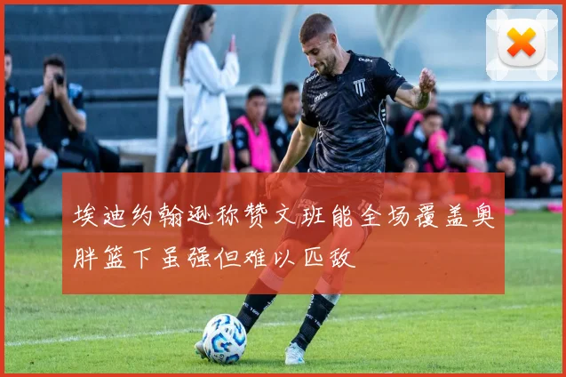埃迪约翰逊称赞文班能全场覆盖奥胖篮下虽强但难以匹敌