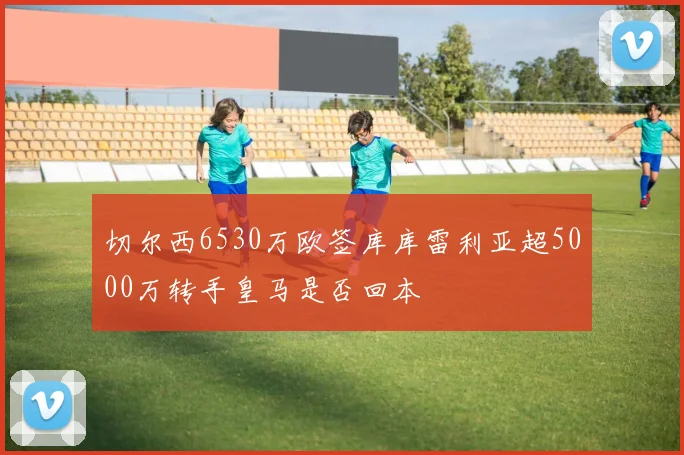 切尔西6530万欧签库库雷利亚超5000万转手皇马是否回本