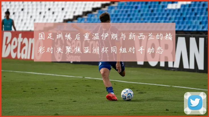 国足训练后重温伊朗与新西兰的精彩对决聚焦亚洲杯同组对手动态