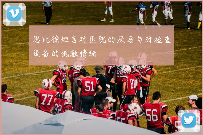 恩比德坦言对医院的厌恶与对检查设备的抵触情绪