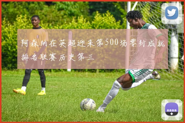 阿森纳在英超迎来第500场零封成就排名联赛历史第三