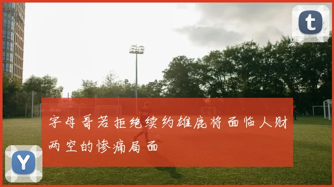 字母哥若拒绝续约雄鹿将面临人财两空的惨痛局面