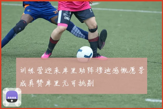 训练营迎来库里助阵穆迪感慨愿景成真赞库里无可挑剔