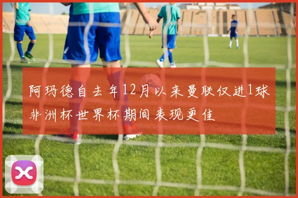 阿玛德自去年12月以来曼联仅进1球非洲杯世界杯期间表现更佳