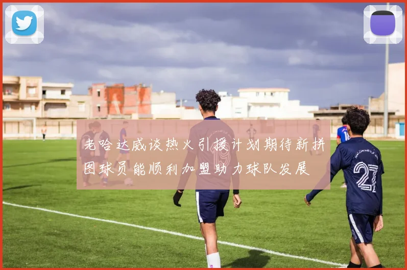 老哈达威谈热火引援计划期待新拼图球员能顺利加盟助力球队发展