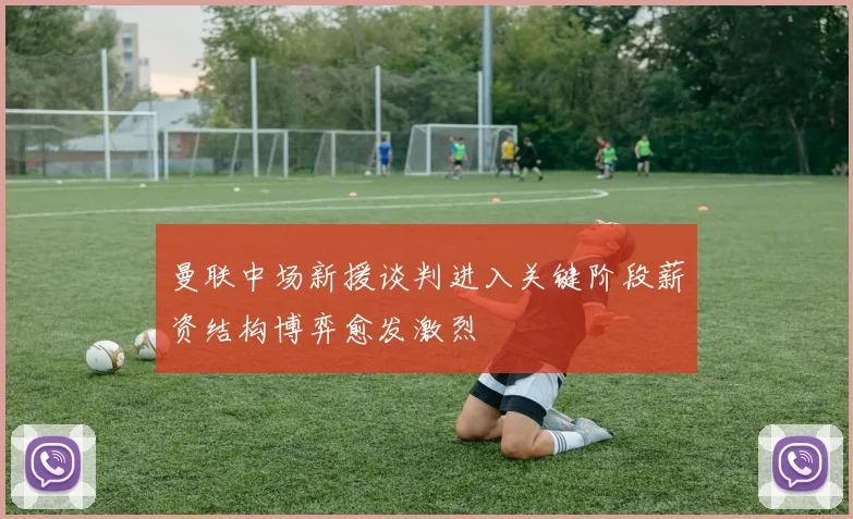 曼联中场新援谈判进入关键阶段薪资结构博弈愈发激烈